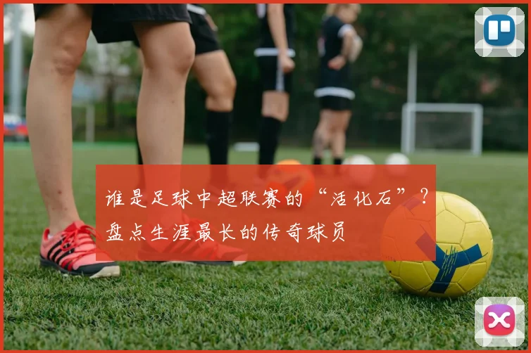 谁是足球中超联赛的“活化石”?盘点生涯最长的传奇球员
