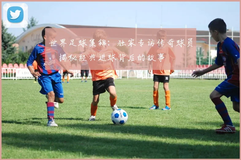 世界足球集锦:独家专访传奇球员,揭秘经典进球背后的故事