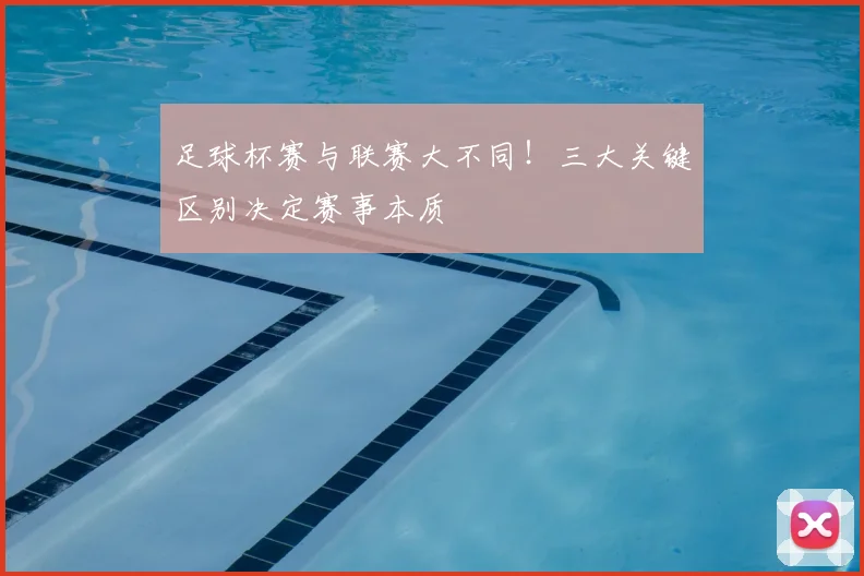 足球杯赛与联赛大不同！三大关键区别决定赛事本质