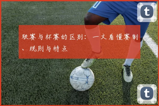 联赛与杯赛的区别:一文看懂赛制、规则与特点