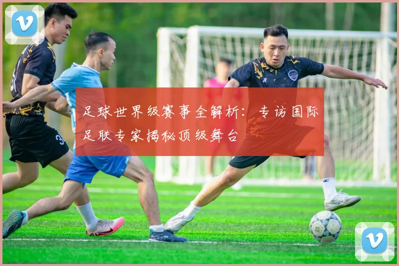 足球世界级赛事全解析：专访国际足联专家揭秘顶级舞台