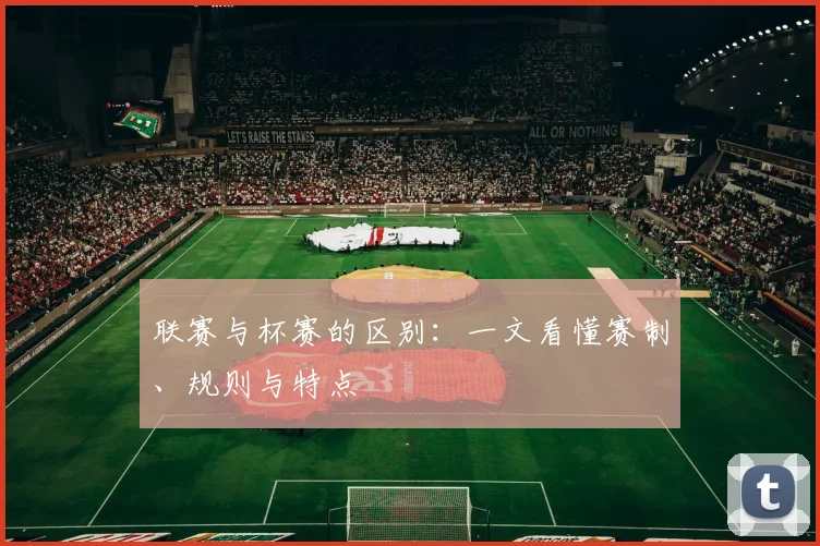 联赛与杯赛的区别:一文看懂赛制、规则与特点